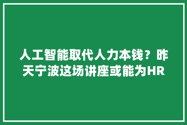 人工智能取代人力本钱？昨天宁波这场讲座或能为HR们供应谜底_人力资本_宁波市
