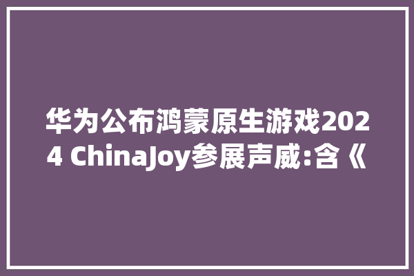 华为公布鸿蒙原生游戏2024 ChinaJoy参展声威:含《长时无间手游》《光遇》等_游戏_鸿蒙 AI简讯