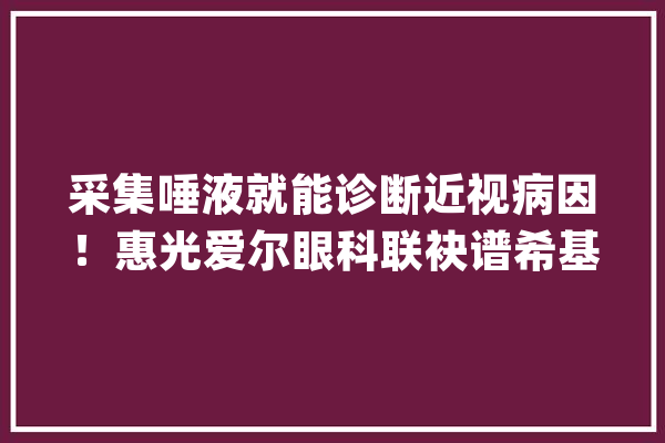 采集唾液就能诊断近视病因！惠光爱尔眼科联袂谱希基因开展近视基因检测做事_近视_基因
