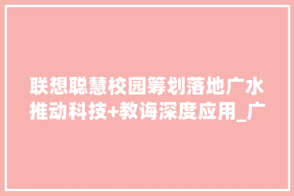 联想聪慧校园筹划落地广水推动科技+教诲深度应用_广水市_互联网 AI快讯