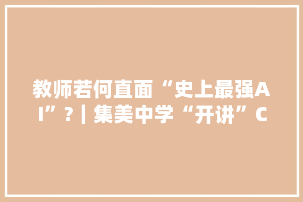 教师若何直面“史上最强AI”?｜集美中学“开讲”ChatGPT　助力教师深度应用极简教诲技能_教师_先生们 文字写作