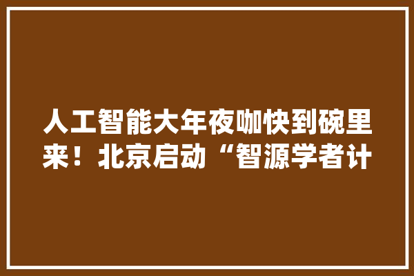 人工智能大年夜咖快到碗里来！北京启动“智源学者计划”_人工智能_智源 智能助手