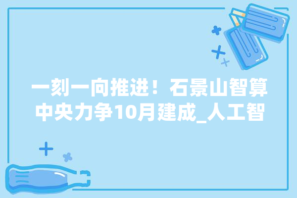 一刻一向推进！石景山智算中央力争10月建成_人工智能_中心 计算机