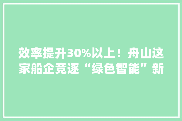 效率提升30%以上！舟山这家船企竞逐“绿色智能”新赛道_重工_技巧