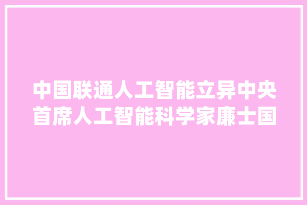 中国联通人工智能立异中央首席人工智能科学家廉士国：用“类人架构AI平台”构建工厂大年夜脑_模子_范式 智能写作