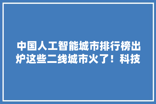 中国人工智能城市排行榜出炉这些二线城市火了！科技一周速览_人工智能_技巧 文字写作