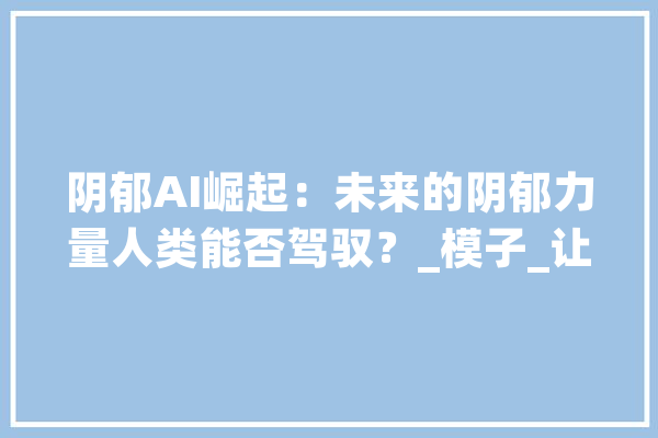 阴郁AI崛起：未来的阴郁力量人类能否驾驭？_模子_让我们 智能助手
