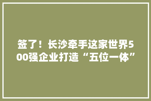 签了！长沙牵手这家世界500强企业打造“五位一体”人工智能科技新城_家当_人工智能 智能写作