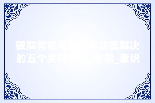 破解智能与意识本质需解决的五个关键问题_智能_意识 智能问答