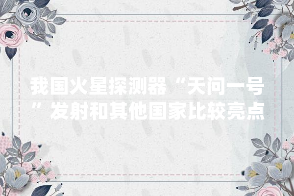 我国火星探测器“天问一号”发射和其他国家比较亮点在哪里？_火星_探测器