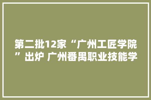 第二批12家“广州工匠学院”出炉 广州番禺职业技能学院入选_广州_工匠 科技快讯