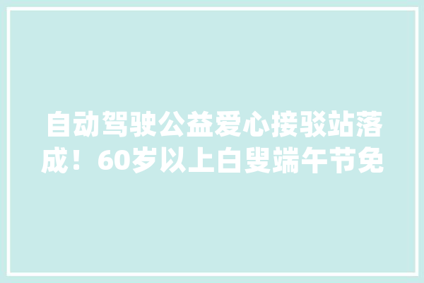 自动驾驶公益爱心接驳站落成！60岁以上白叟端午节免费出行_萝卜_快跑