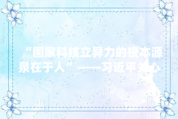 “国家科技立异力的根本源泉在于人”——习近平关心科技工作者的故事_书记_习近平