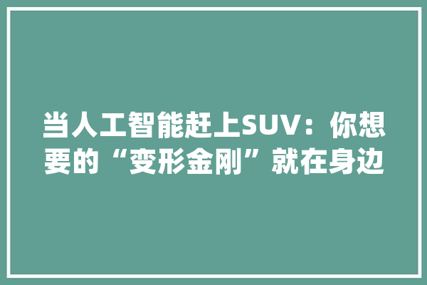 当人工智能赶上SUV：你想要的“变形金刚”就在身边_哈弗_全球
