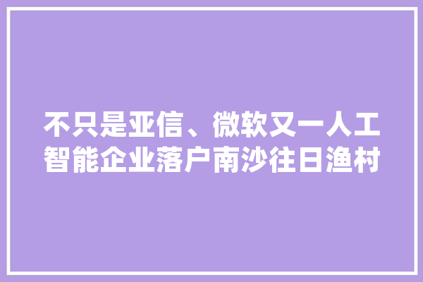 不只是亚信、微软又一人工智能企业落户南沙往日渔村若何变AI之城？_南沙_人工智能