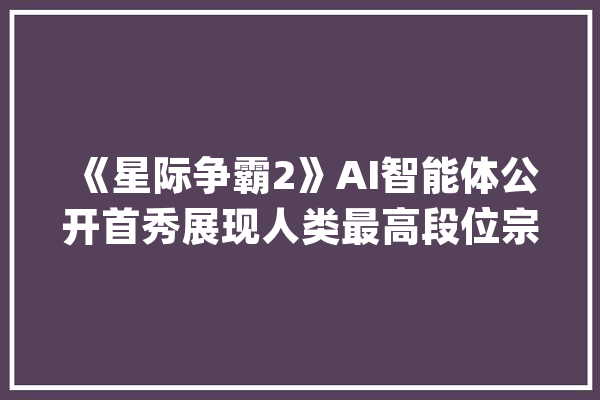 《星际争霸2》AI智能体公开首秀展现人类最高段位宗师分段的竞技水平_商汤_游戏 文字写作