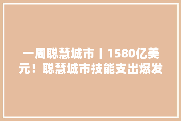 一周聪慧城市丨1580亿美元！聪慧城市技能支出爆发车联网增速最快_聪明_武昌 AI快讯