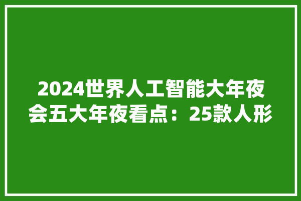 2024世界人工智能大年夜会五大年夜看点：25款人形机械人亮相大年夜模型连续“涌现”_人工智能_模子 AI快讯