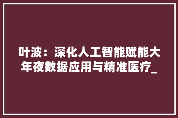 叶波：深化人工智能赋能大年夜数据应用与精准医疗_人工智能_数据 AI简讯