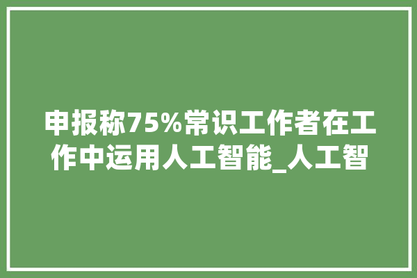 申报称75%常识工作者在工作中运用人工智能_人工智能_提醒
