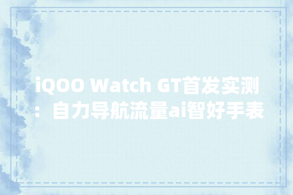 iQOO Watch GT首发实测：自力导航流量ai智好手表_华为_功效 云服务