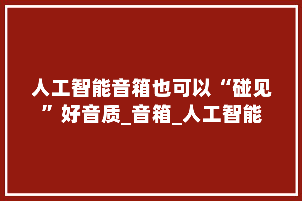 人工智能音箱也可以“碰见”好音质_音箱_人工智能 文字写作
