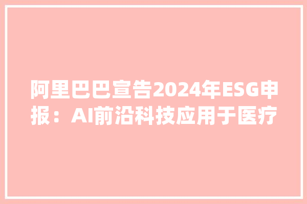 阿里巴巴宣告2024年ESG申报：AI前沿科技应用于医疗、助老、助残领域_阿里巴巴_财年 AI简讯