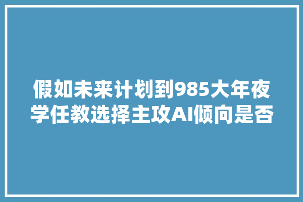 假如未来计划到985大年夜学任教选择主攻AI倾向是否可以_偏向_互联网