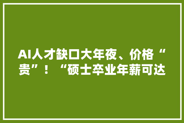 AI人才缺口大年夜、价格“贵”！“硕士卒业年薪可达70万元”_模子_人才 科技快讯