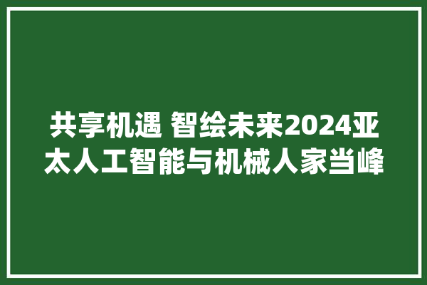 共享机遇 智绘未来2024亚太人工智能与机械人家当峰会在杭州举办_机械人_人工智能 科技快讯