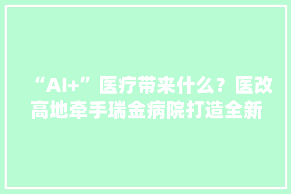 “AI+”医疗带来什么？医改高地牵手瑞金病院打造全新中央正式开诊_瑞金_共管 智能问答