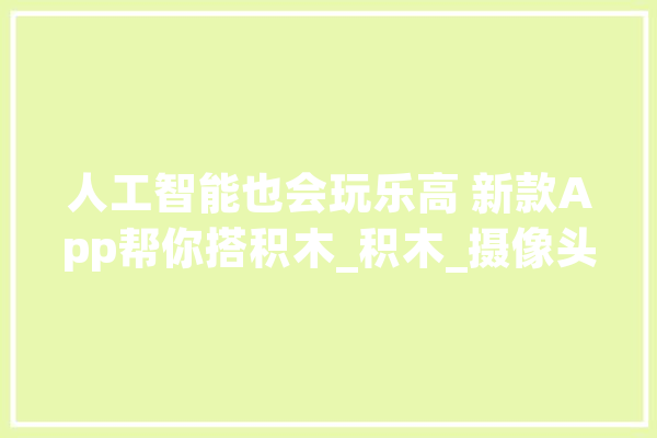 人工智能也会玩乐高 新款App帮你搭积木_积木_摄像头 AI简讯
