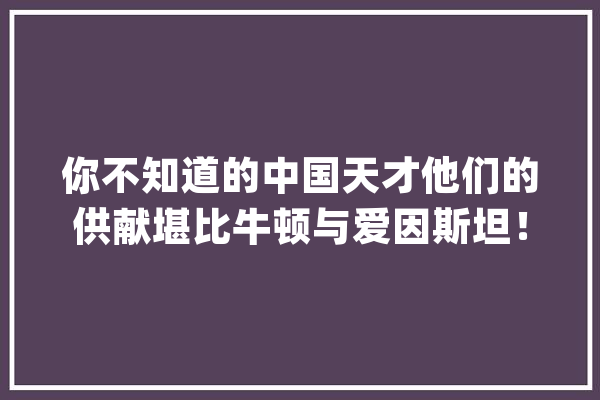 你不知道的中国天才他们的供献堪比牛顿与爱因斯坦！_中国_科学