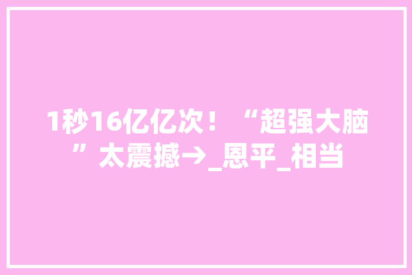 1秒16亿亿次！“超强大脑”太震撼→_恩平_相当