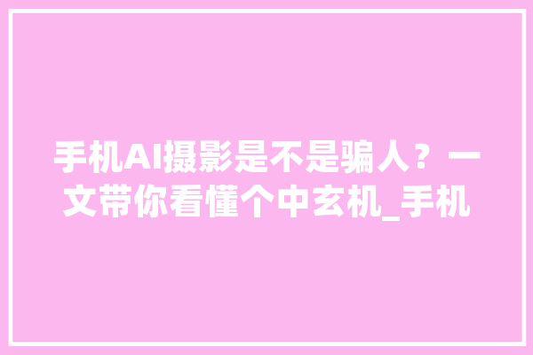 手机AI摄影是不是骗人？一文带你看懂个中玄机_手机_场景