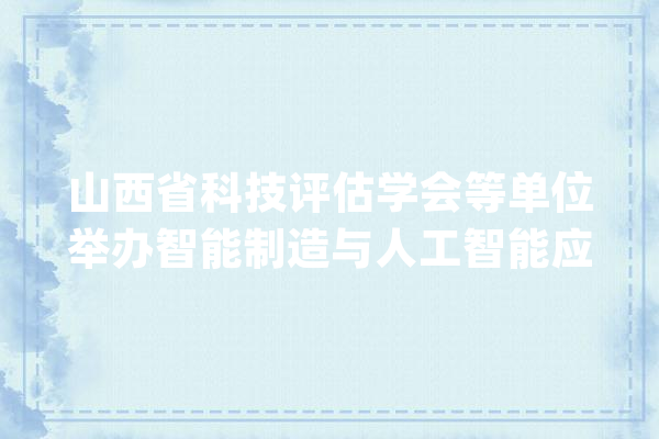 山西省科技评估学会等单位举办智能制造与人工智能应用高研班_山西省_人工智能