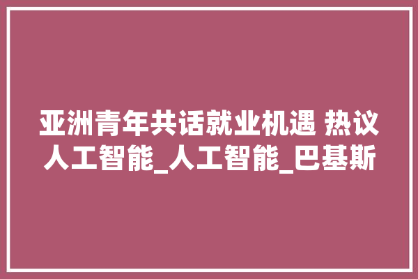 亚洲青年共话就业机遇 热议人工智能_人工智能_巴基斯坦