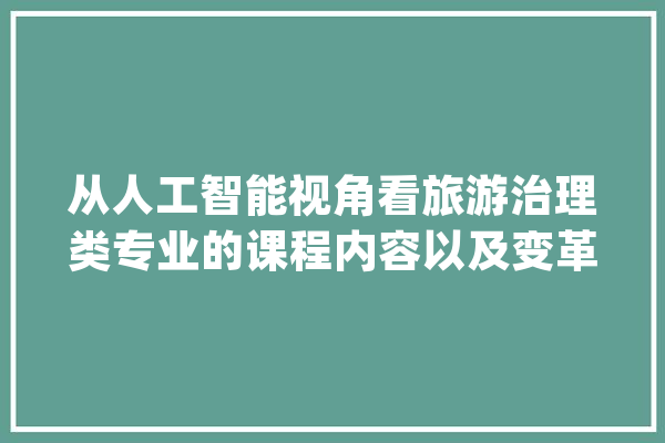 从人工智能视角看旅游治理类专业的课程内容以及变革之道_课程_旅游治理 云服务
