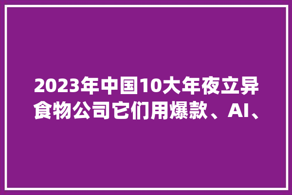 2023年中国10大年夜立异食物公司它们用爆款、AI、数据触碰未来！_雀巢_中国