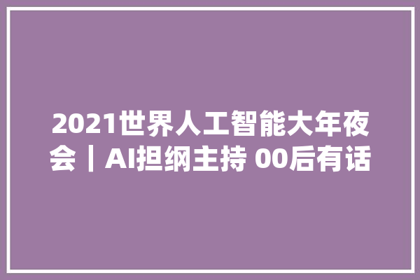 2021世界人工智能大年夜会｜AI担纲主持 00后有话说_人工智能_技巧 科技快讯