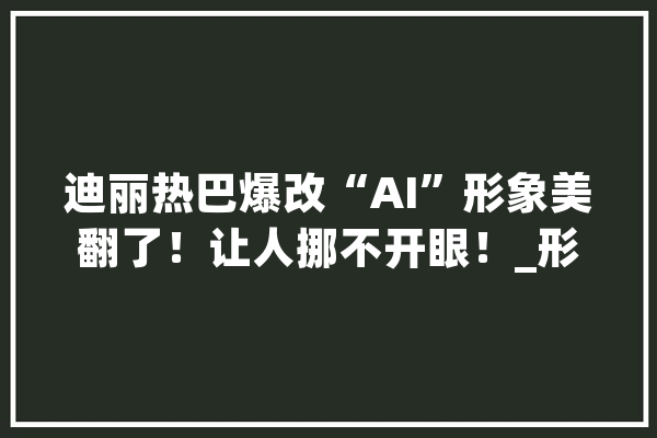 迪丽热巴爆改“AI”形象美翻了！让人挪不开眼！_形象_建模