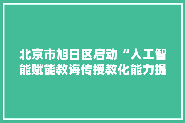 北京市旭日区启动“人工智能赋能教诲传授教化能力提升”全员实训_人工智能_教师 科技快讯