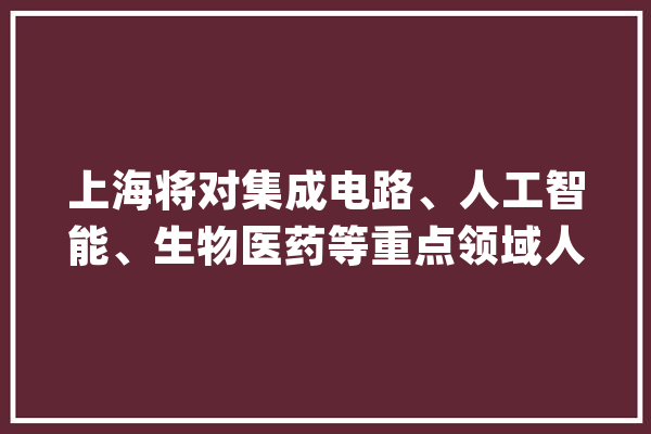 上海将对集成电路、人工智能、生物医药等重点领域人才探索给予住房、户籍支持_家当_制作业