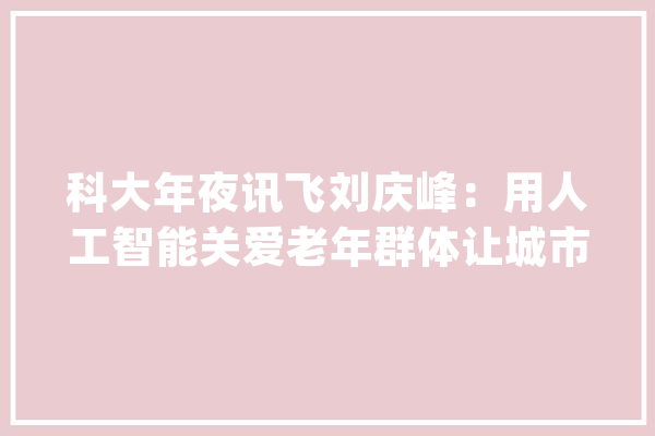 科大年夜讯飞刘庆峰：用人工智能关爱老年群体让城市更有温度_人工智能_平台 计算机