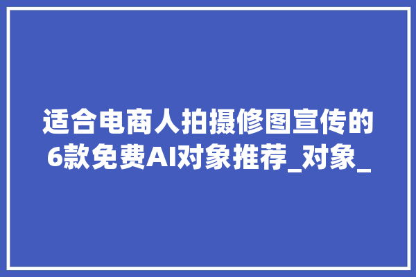 适合电商人拍摄修图宣传的6款免费AI对象推荐_对象_商人 AI快讯
