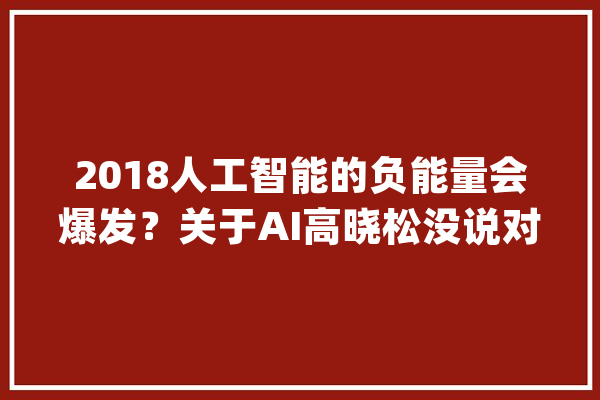 2018人工智能的负能量会爆发？关于AI高晓松没说对的都在这里_人工智能_技巧 科技快讯