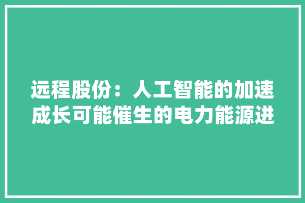 远程股份：人工智能的加速成长可能催生的电力能源进一步需求将给电力相关家当链带来新的机遇_能源_电力