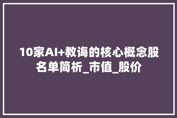 10家AI+教诲的核心概念股名单简析_市值_股价 AI简讯
