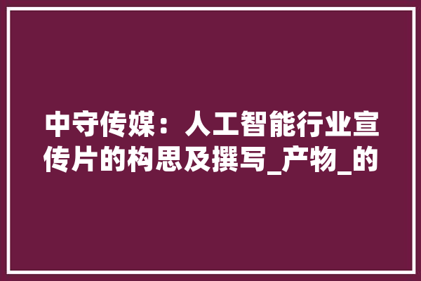 中守传媒：人工智能行业宣传片的构思及撰写_产物_的是 AI简讯
