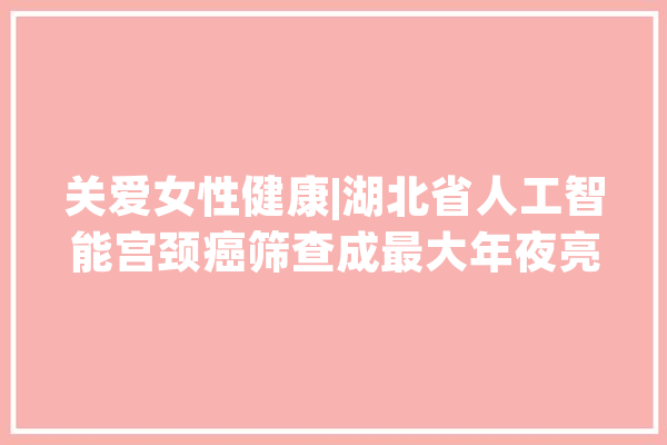 关爱女性健康|湖北省人工智能宫颈癌筛查成最大年夜亮点_妇女_湖北省 AI简讯